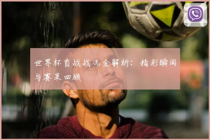 世界杯首战战况全解析：精彩瞬间与赛果回顾