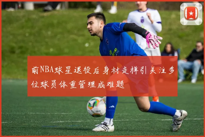 前NBA球星退役后身材走样引关注多位球员体重管理成难题