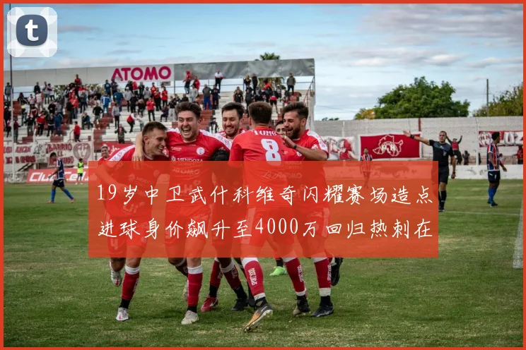 19岁中卫武什科维奇闪耀赛场造点进球身价飙升至4000万回归热刺在即
