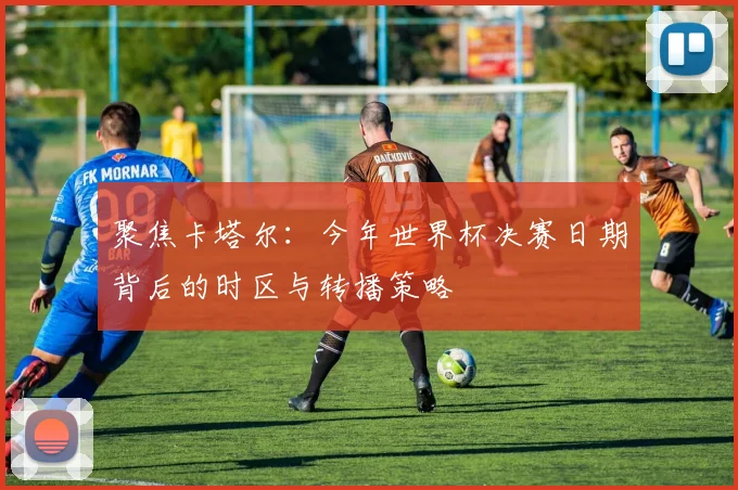 聚焦卡塔尔:今年世界杯决赛日期背后的时区与转播策略