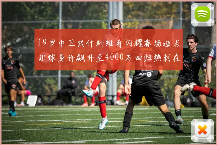 19岁中卫武什科维奇闪耀赛场造点进球身价飙升至4000万回归热刺在即
