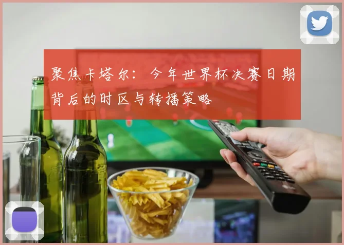 聚焦卡塔尔：今年世界杯决赛日期背后的时区与转播策略