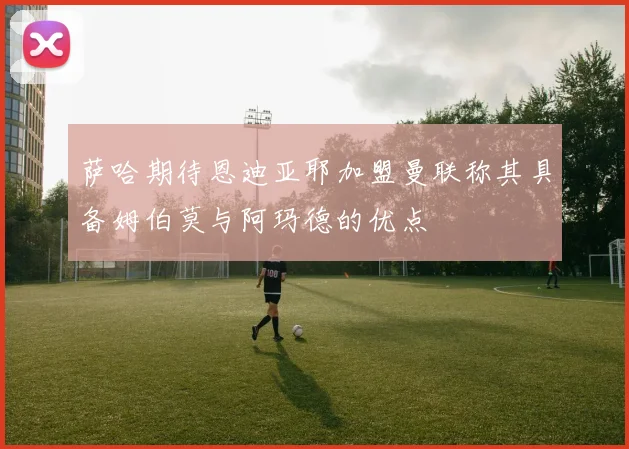 萨哈期待恩迪亚耶加盟曼联称其具备姆伯莫与阿玛德的优点
