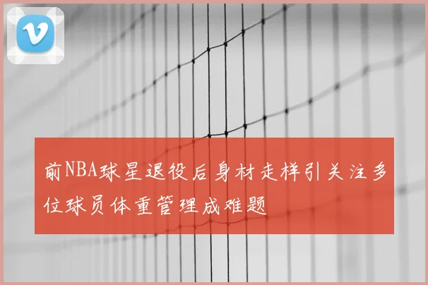 前NBA球星退役后身材走样引关注多位球员体重管理成难题