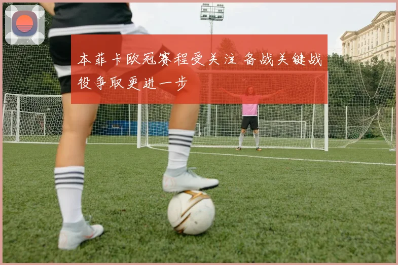 本菲卡欧冠赛程受关注 备战关键战役争取更进一步