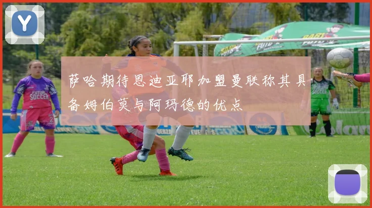 萨哈期待恩迪亚耶加盟曼联称其具备姆伯莫与阿玛德的优点