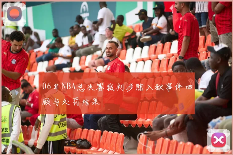 06年NBA总决赛裁判涉赌入狱事件回顾与处罚结果