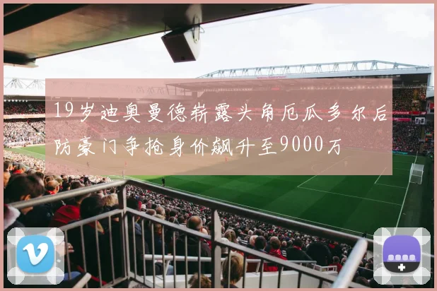 19岁迪奥曼德崭露头角厄瓜多尔后防豪门争抢身价飙升至9000万
