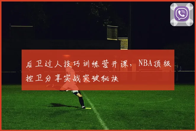 后卫过人技巧训练营开课，NBA顶级控卫分享实战突破秘诀