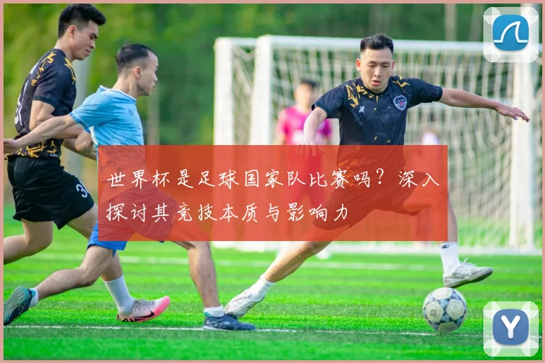 世界杯是足球国家队比赛吗？深入探讨其竞技本质与影响力