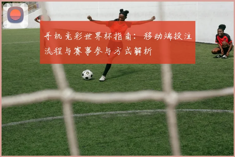 手机竞彩世界杯指南：移动端投注流程与赛事参与方式解析