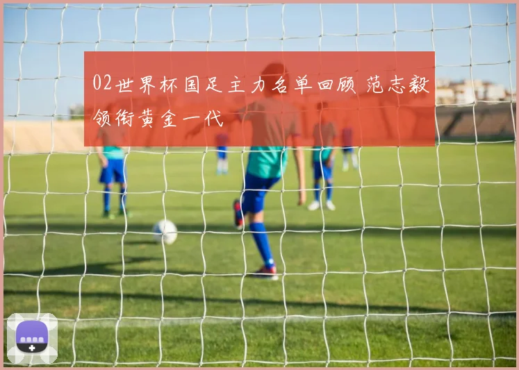 02世界杯国足主力名单回顾 范志毅领衔黄金一代