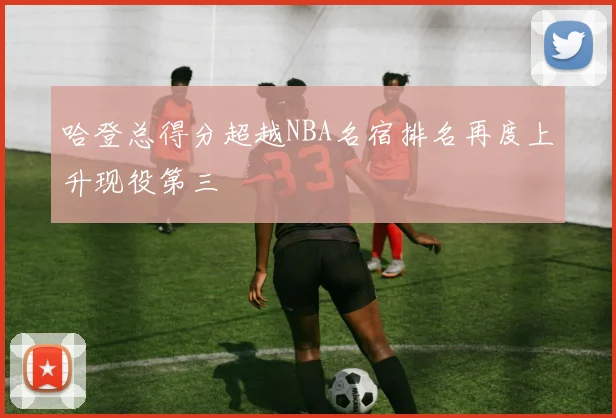 哈登总得分超越NBA名宿排名再度上升现役第三
