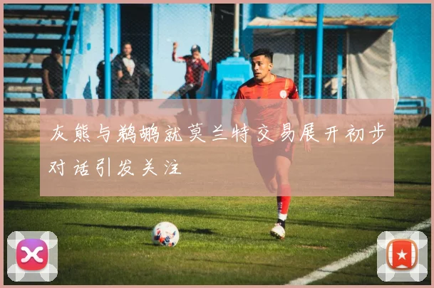 灰熊与鹈鹕就莫兰特交易展开初步对话引发关注
