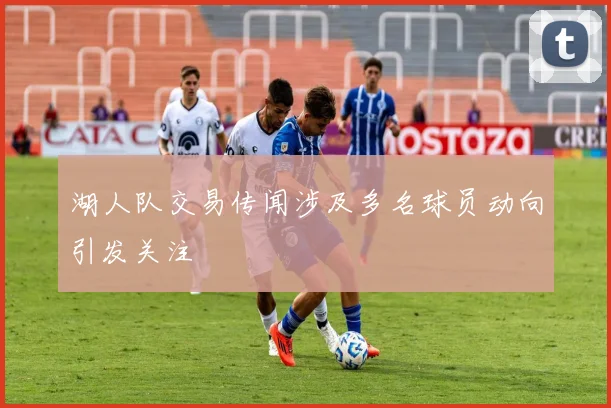 湖人队交易传闻涉及多名球员动向引发关注