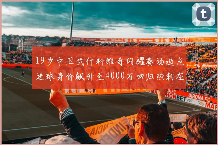 19岁中卫武什科维奇闪耀赛场造点进球身价飙升至4000万回归热刺在即