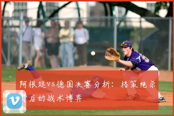 阿根廷vs德国决赛分析：格策绝杀背后的战术博弈