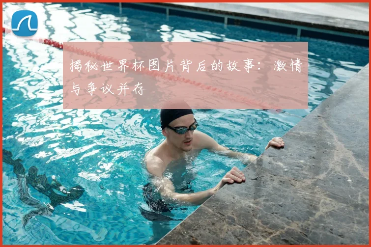 揭秘世界杯图片背后的故事:激情与争议并存