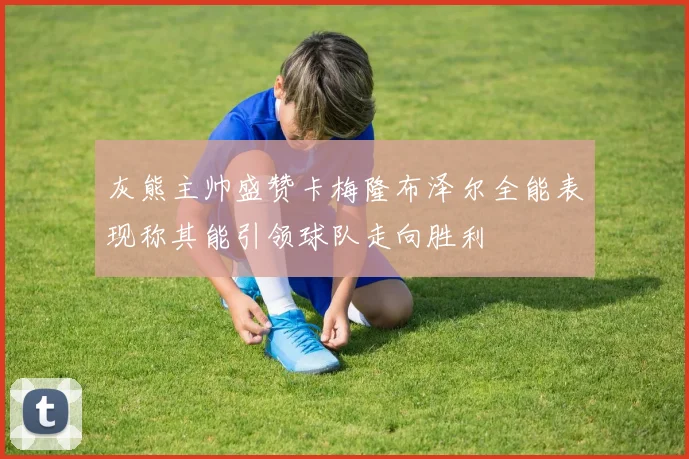 灰熊主帅盛赞卡梅隆布泽尔全能表现称其能引领球队走向胜利