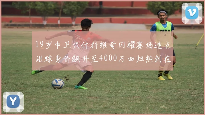 19岁中卫武什科维奇闪耀赛场造点进球身价飙升至4000万回归热刺在即