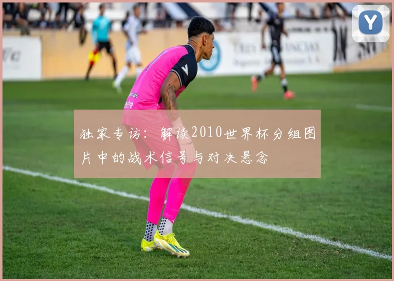 独家专访：解读2010世界杯分组图片中的战术信号与对决悬念