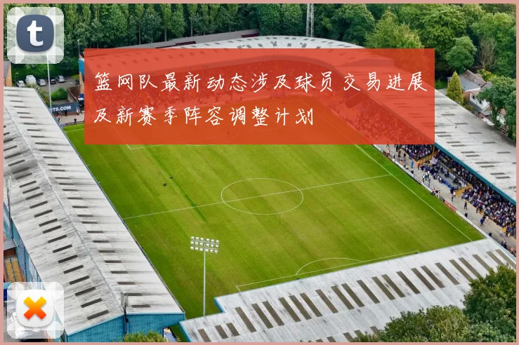 篮网队最新动态涉及球员交易进展及新赛季阵容调整计划