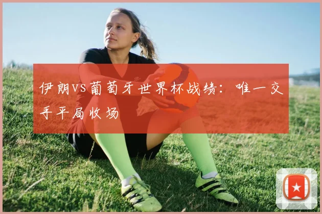 伊朗vs葡萄牙世界杯战绩：唯一交手平局收场