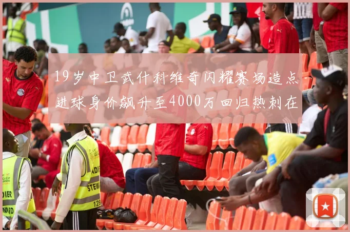 19岁中卫武什科维奇闪耀赛场造点进球身价飙升至4000万回归热刺在即