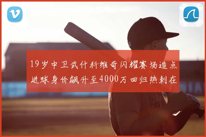 19岁中卫武什科维奇闪耀赛场造点进球身价飙升至4000万回归热刺在即