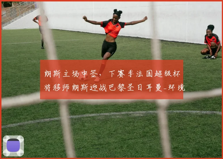朗斯主场中签,下赛季法国超级杯将移师朗斯迎战巴黎圣日耳曼_环境_于本周_城市