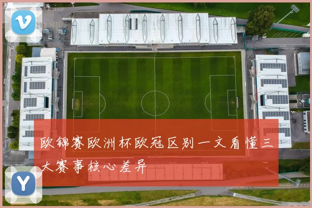 欧锦赛欧洲杯欧冠区别一文看懂三大赛事核心差异
