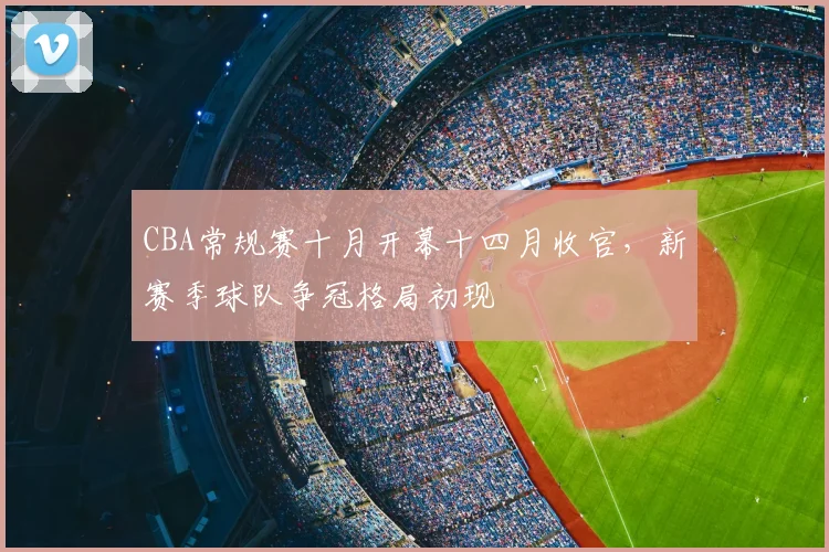 CBA常规赛十月开幕十四月收官，新赛季球队争冠格局初现