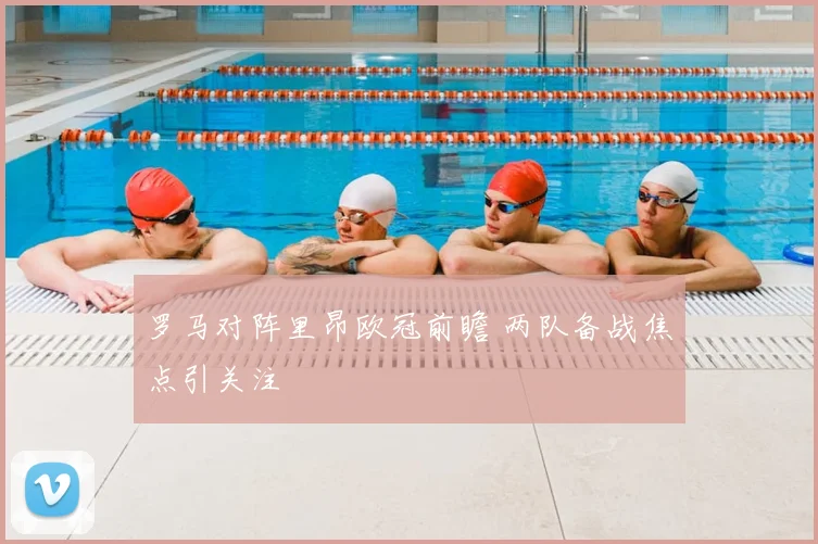 罗马对阵里昂欧冠前瞻 两队备战焦点引关注