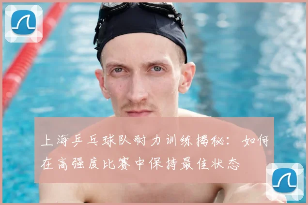 上海乒乓球队耐力训练揭秘：如何在高强度比赛中保持最佳状态