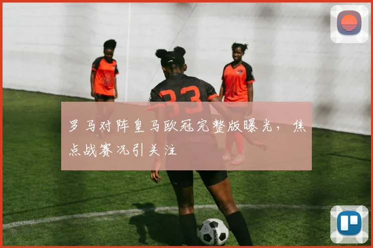 罗马对阵皇马欧冠完整版曝光，焦点战赛况引关注