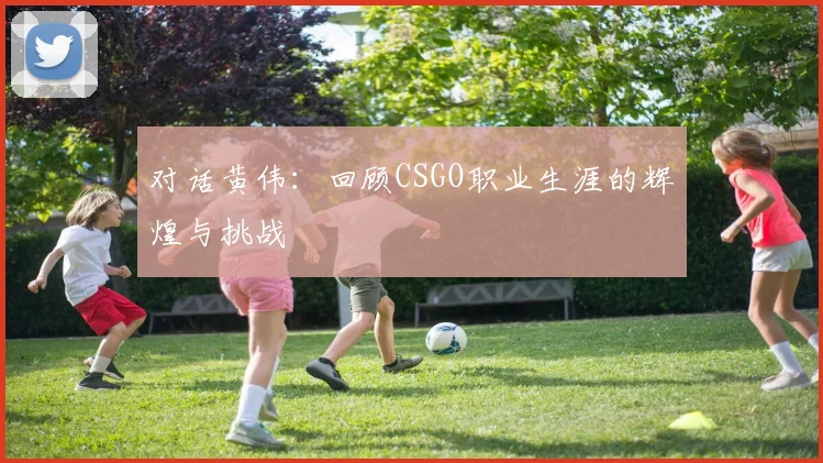 对话黄伟:回顾CSGO职业生涯的辉煌与挑战