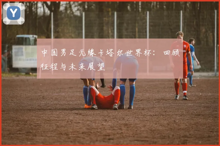 中国男足无缘卡塔尔世界杯：回顾征程与未来展望
