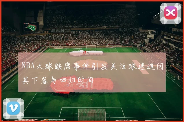 NBA大球缺席事件引发关注球迷追问其下落与回归时间