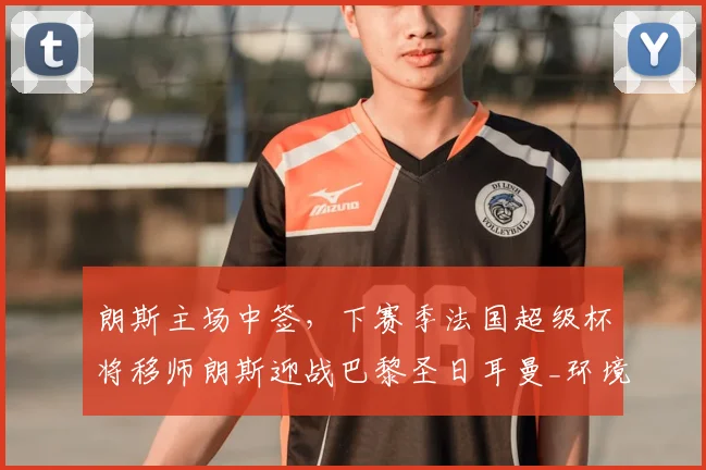 朗斯主场中签，下赛季法国超级杯将移师朗斯迎战巴黎圣日耳曼_环境_于本周_城市