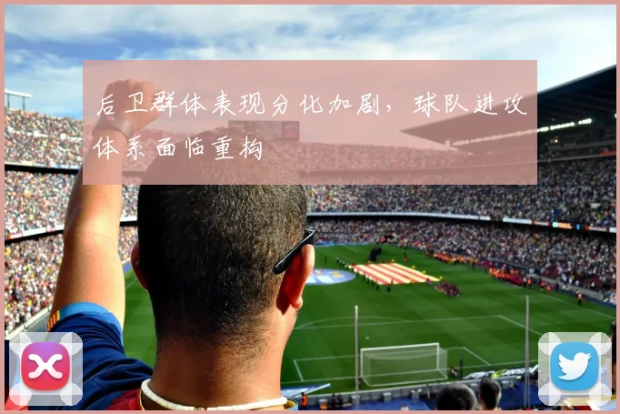 后卫群体表现分化加剧，球队进攻体系面临重构