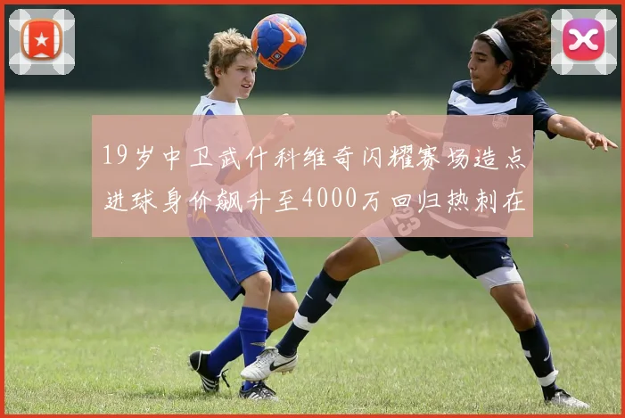 19岁中卫武什科维奇闪耀赛场造点进球身价飙升至4000万回归热刺在即