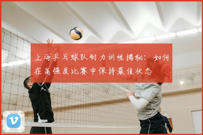 上海乒乓球队耐力训练揭秘：如何在高强度比赛中保持最佳状态