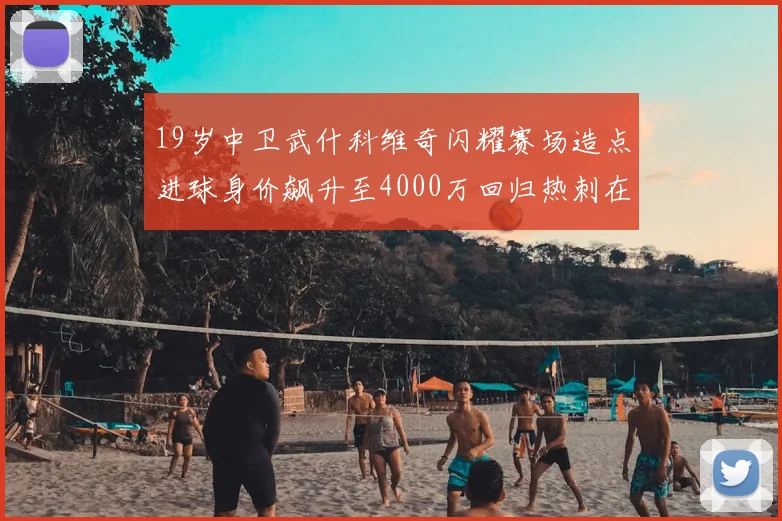 19岁中卫武什科维奇闪耀赛场造点进球身价飙升至4000万回归热刺在即