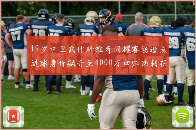 19岁中卫武什科维奇闪耀赛场造点进球身价飙升至4000万回归热刺在即